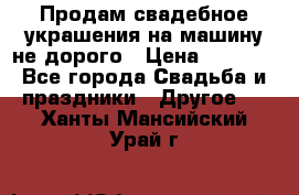 Продам свадебное украшения на машину не дорого › Цена ­ 3 000 - Все города Свадьба и праздники » Другое   . Ханты-Мансийский,Урай г.